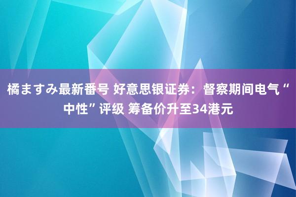 橘ますみ最新番号 好意思银证券：督察期间电气“中性”评级 筹备价升至34港元