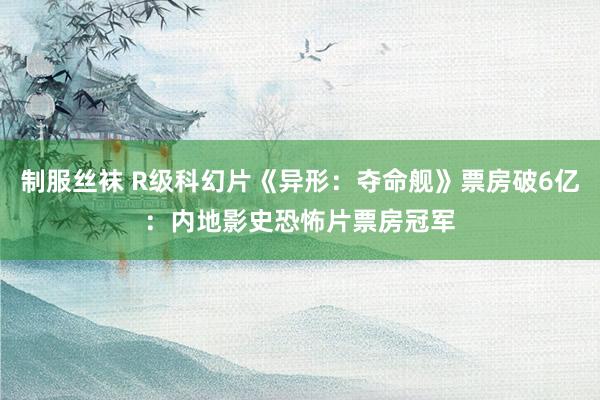 制服丝袜 R级科幻片《异形：夺命舰》票房破6亿：内地影史恐怖片票房冠军