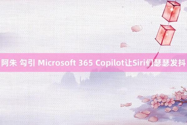 阿朱 勾引 Microsoft 365 Copilot让Siri们瑟瑟发抖