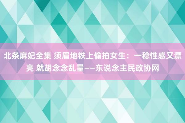 北条麻妃全集 须眉地铁上偷拍女生：一稔性感又漂亮 就胡念念乱量——东说念主民政协网