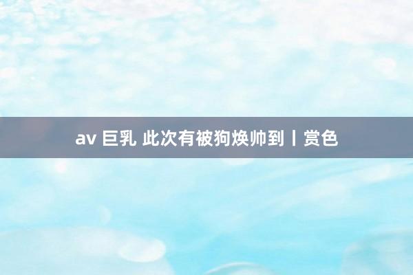 av 巨乳 此次有被狗焕帅到丨赏色