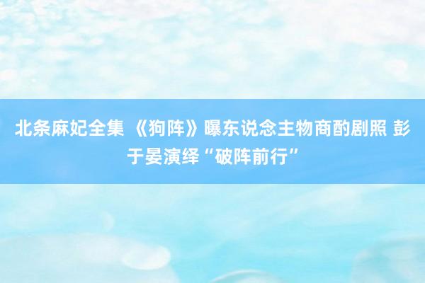 北条麻妃全集 《狗阵》曝东说念主物商酌剧照 彭于晏演绎“破阵前行”