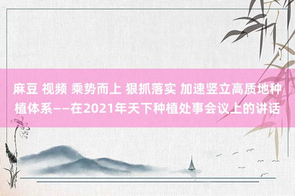 麻豆 视频 乘势而上 狠抓落实 加速竖立高质地种植体系——在2021年天下种植处事会议上的讲话