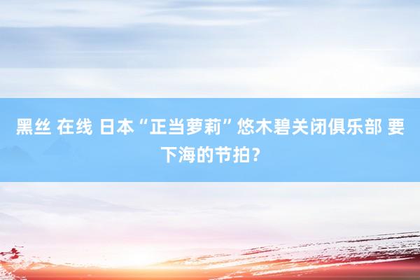 黑丝 在线 日本“正当萝莉”悠木碧关闭俱乐部 要下海的节拍？