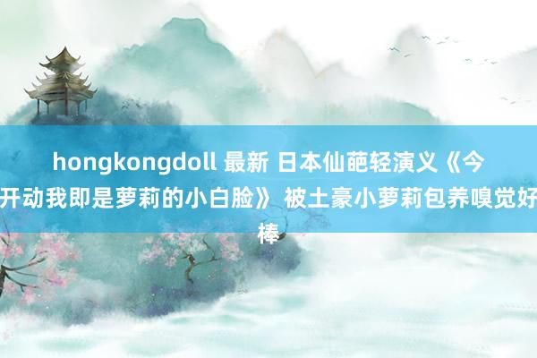 hongkongdoll 最新 日本仙葩轻演义《今天开动我即是萝莉的小白脸》 被土豪小萝莉包养嗅觉好棒