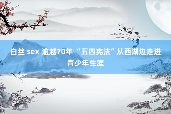 白丝 sex 逾越70年 “五四宪法”从西湖边走进青少年生涯