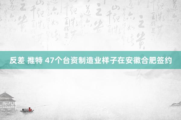 反差 推特 47个台资制造业样子在安徽合肥签约