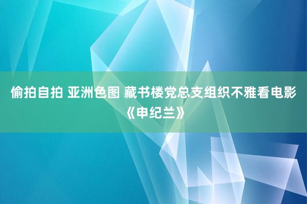 偷拍自拍 亚洲色图 藏书楼党总支组织不雅看电影《申纪兰》