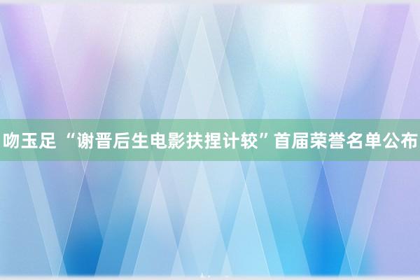 吻玉足 “谢晋后生电影扶捏计较”首届荣誉名单公布